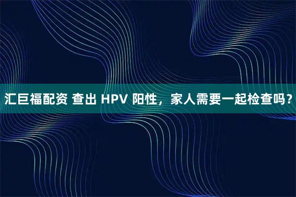 汇巨福配资 查出 HPV 阳性，家人需要一起检查吗？