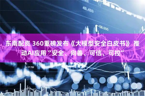 东南配资 360重磅发布《大模型安全白皮书》 推动AI应用“安全、向善、可信、可控”