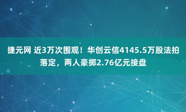 捷元网 近3万次围观!华创云信4145.5万股法拍落定,两人豪掷2.76亿元接盘