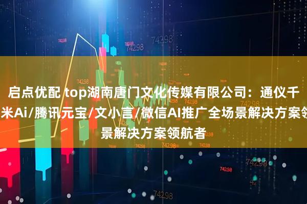 启点优配 top湖南唐门文化传媒有限公司：通仪千问/纳米Ai/腾讯元宝/文小言/微信AI推广全场景解决方案领航者