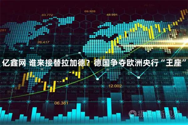 亿鑫网 谁来接替拉加德？德国争夺欧洲央行“王座”