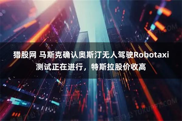 猎股网 马斯克确认奥斯汀无人驾驶Robotaxi测试正在进行,特斯拉股价收高