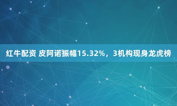 红牛配资 皮阿诺振幅15.32%，3机构现身龙虎榜