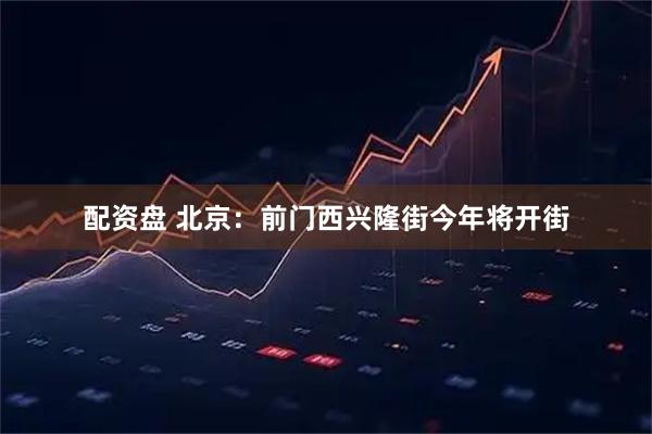 配资盘 北京：前门西兴隆街今年将开街