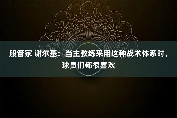股管家 谢尔基：当主教练采用这种战术体系时，球员们都很喜欢