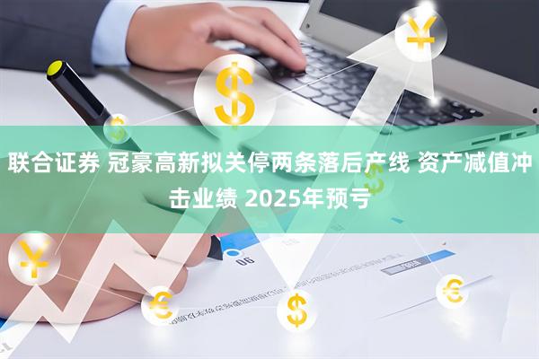联合证券 冠豪高新拟关停两条落后产线 资产减值冲击业绩 2025年预亏