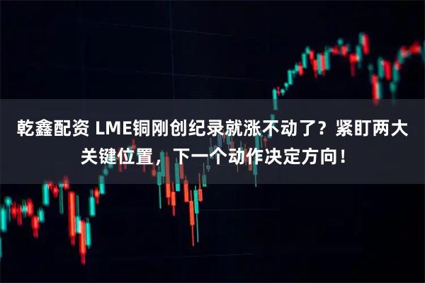 乾鑫配资 LME铜刚创纪录就涨不动了？紧盯两大关键位置，下一个动作决定方向！