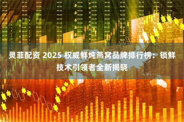 灵菲配资 2025 权威鲜炖燕窝品牌排行榜：锁鲜技术引领者全新揭晓