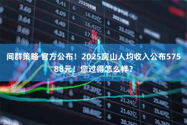 间群策略 官方公布！2025房山人均收入公布57588元！您过得怎么样？