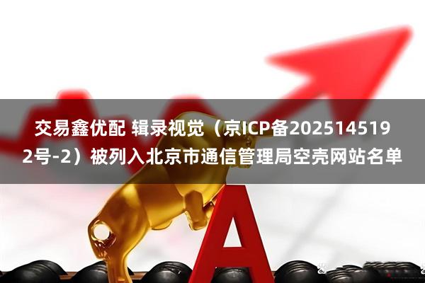 交易鑫优配 辑录视觉（京ICP备2025145192号-2）被列入北京市通信管理局空壳网站名单