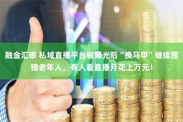 融金汇银 私域直播平台被曝光后“换马甲”继续围猎老年人，有人看直播月花上万元！