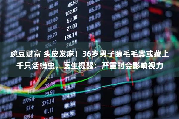 豌豆财富 头皮发麻！36岁男子睫毛毛囊或藏上千只活螨虫，医生提醒：严重时会影响视力