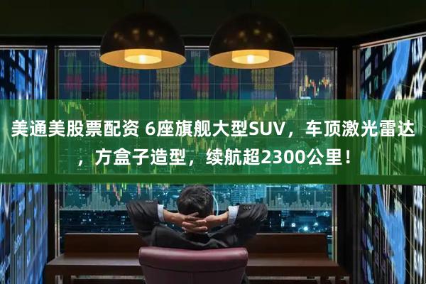 美通美股票配资 6座旗舰大型SUV，车顶激光雷达，方盒子造型，续航超2300公里！